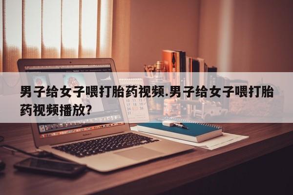流产药网上专门卖店联系微信男子给女子喂打胎药视频.男子给女子喂打胎药视频播放？