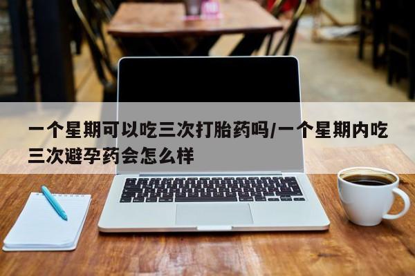 流产药网上专门卖店联系微信一个星期可以吃三次打胎药吗/一个星期内吃三次避孕药会怎么样