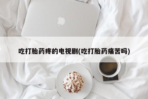 流产药网上专门卖店联系微信吃打胎药疼的电视剧(吃打胎药痛苦吗)