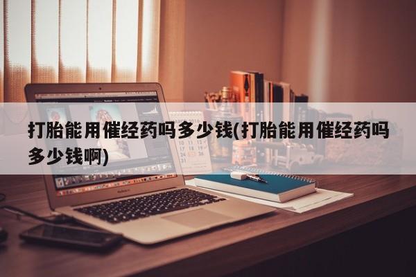 流产药网上专门卖店联系微信打胎能用催经药吗多少钱(打胎能用催经药吗多少钱啊)