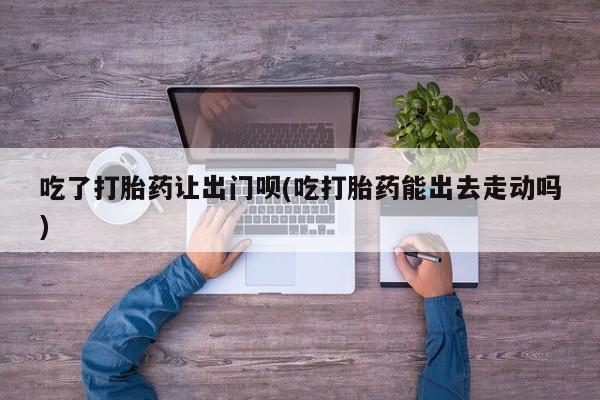 流产药网上专门卖店联系微信吃了打胎药让出门呗(吃打胎药能出去走动吗)