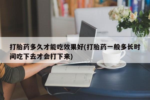 流产药网上专门卖店联系微信打胎药多久才能吃效果好(打胎药一般多长时间吃下去才会打下来)