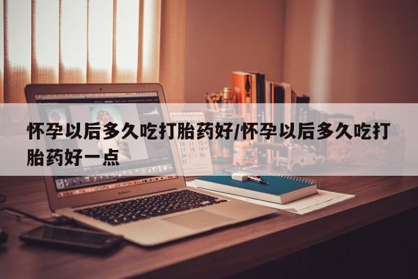 流产药网上专门卖店联系微信怀孕以后多久吃打胎药好/怀孕以后多久吃打胎药好一点