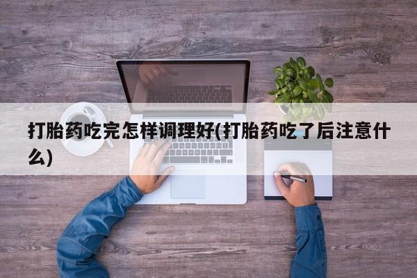 流产药网上专门卖店联系微信打胎药吃完怎样调理好(打胎药吃了后注意什么)