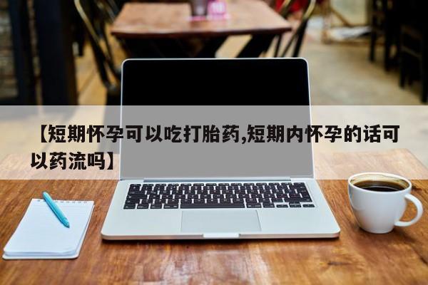 流产药网上专门卖店联系微信【短期怀孕可以吃打胎药,短期内怀孕的话可以药流吗】