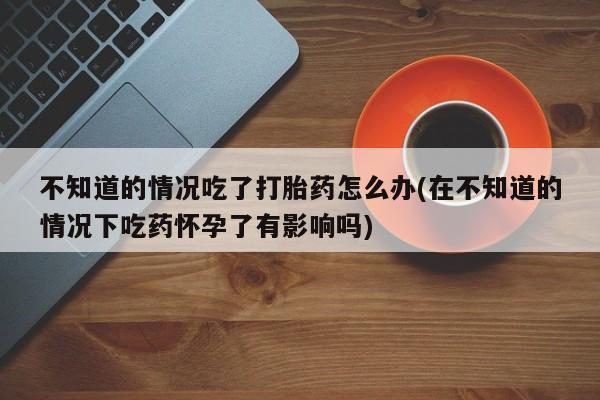 流产药网上专门卖店联系微信不知道的情况吃了打胎药怎么办(在不知道的情况下吃药怀孕了有影响吗)