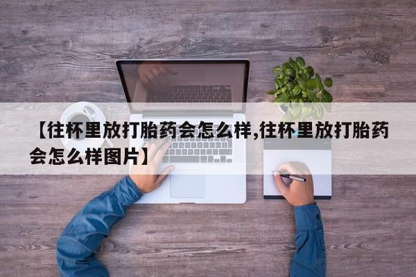 流产药网上专门卖店联系微信【往杯里放打胎药会怎么样,往杯里放打胎药会怎么样图片】
