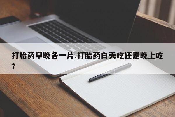 流产药网上专门卖店联系微信打胎药早晚各一片.打胎药白天吃还是晚上吃？