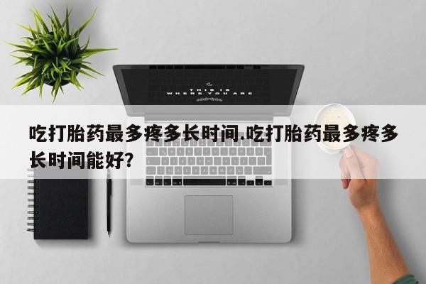 流产药网上专门卖店联系微信吃打胎药最多疼多长时间.吃打胎药最多疼多长时间能好？