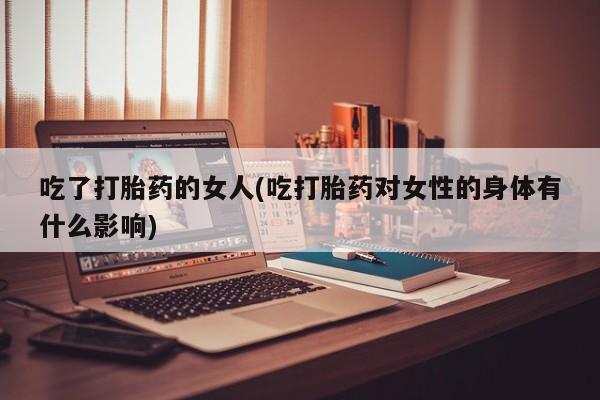 流产药网上专门卖店联系微信吃了打胎药的女人(吃打胎药对女性的身体有什么影响)