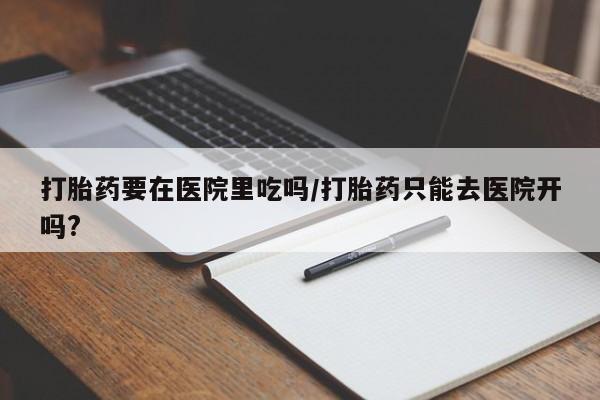 流产药网上专门卖店联系微信打胎药要在医院里吃吗/打胎药只能去医院开吗?