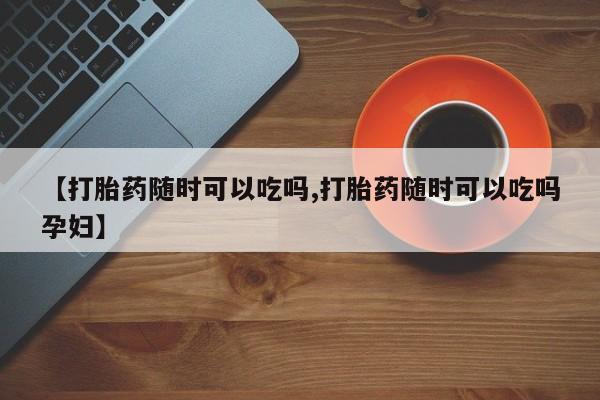 流产药网上专门卖店联系微信【打胎药随时可以吃吗,打胎药随时可以吃吗孕妇】
