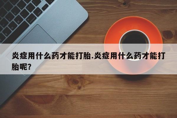 流产药网上专门卖店联系微信炎症用什么药才能打胎.炎症用什么药才能打胎呢？