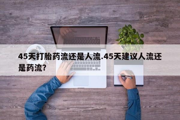 流产药网上专门卖店联系微信45天打胎药流还是人流.45天建议人流还是药流？