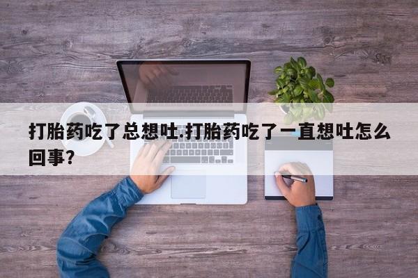 流产药网上专门卖店联系微信打胎药吃了总想吐.打胎药吃了一直想吐怎么回事？