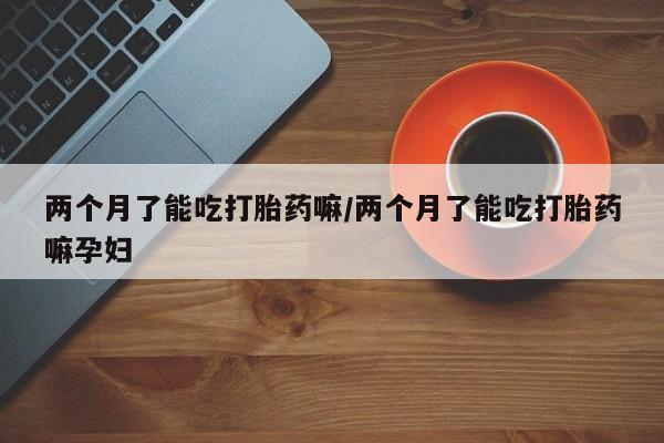 流产药网上专门卖店联系微信两个月了能吃打胎药嘛/两个月了能吃打胎药嘛孕妇