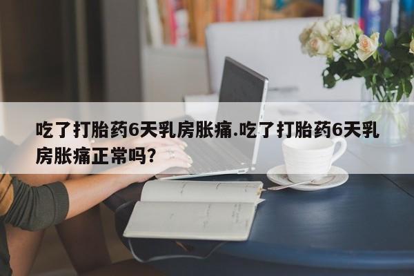 流产药网上专门卖店联系微信吃了打胎药6天乳房胀痛.吃了打胎药6天乳房胀痛正常吗？