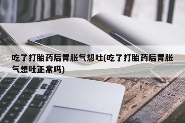 流产药网上专门卖店联系微信吃了打胎药后胃胀气想吐(吃了打胎药后胃胀气想吐正常吗)