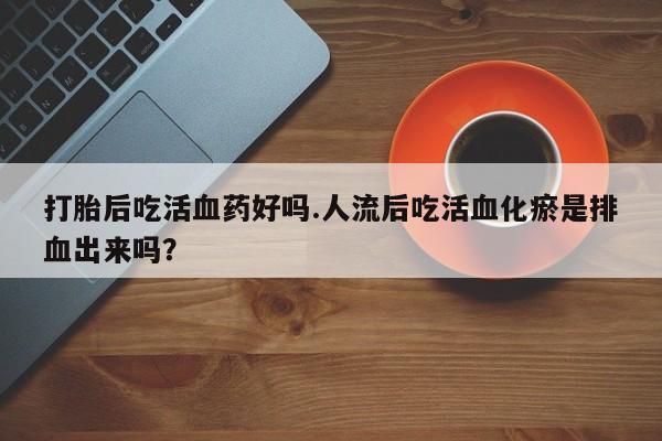 流产药网上专门卖店联系微信打胎后吃活血药好吗.人流后吃活血化瘀是排血出来吗？