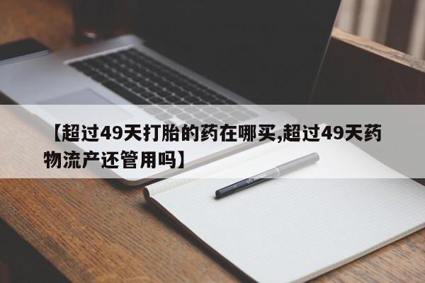流产药网上专门卖店联系微信【超过49天打胎的药在哪买,超过49天药物流产还管用吗】