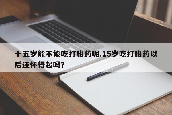 流产药网上专门卖店联系微信十五岁能不能吃打胎药呢.15岁吃打胎药以后还怀得起吗？