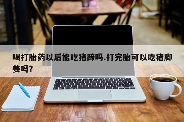 流产药网上专门卖店联系微信喝打胎药以后能吃猪蹄吗.打完胎可以吃猪脚姜吗？