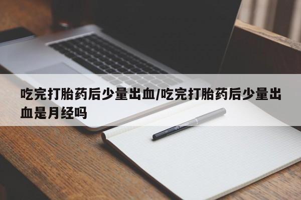 流产药网上专门卖店联系微信吃完打胎药后少量出血/吃完打胎药后少量出血是月经吗