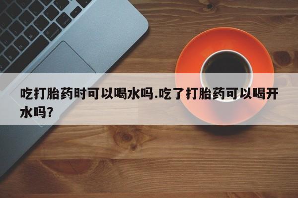 流产药网上专门卖店联系微信吃打胎药时可以喝水吗.吃了打胎药可以喝开水吗？