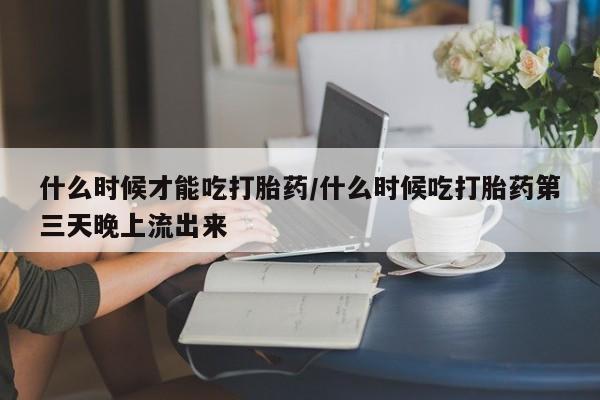 流产药网上专门卖店联系微信什么时候才能吃打胎药/什么时候吃打胎药第三天晚上流出来