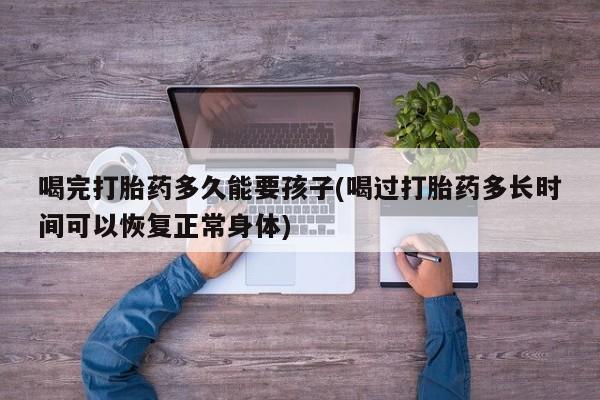 流产药网上专门卖店联系微信喝完打胎药多久能要孩子(喝过打胎药多长时间可以恢复正常身体)