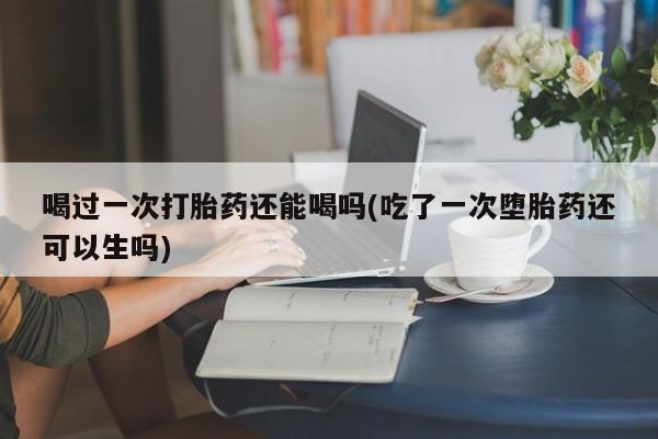 流产药网上专门卖店联系微信喝过一次打胎药还能喝吗(吃了一次堕胎药还可以生吗)