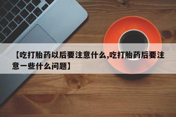 流产药网上专门卖店联系微信【吃打胎药以后要注意什么,吃打胎药后要注意一些什么问题】