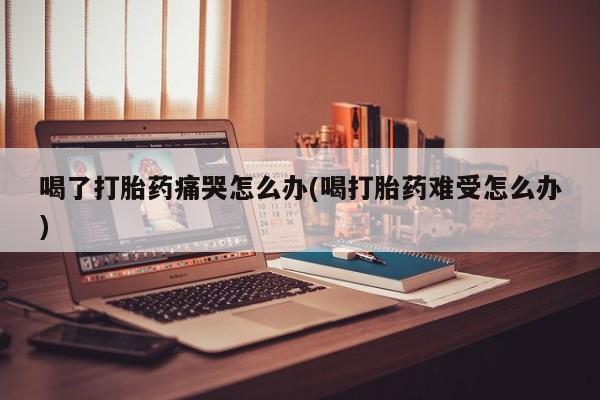 流产药网上专门卖店联系微信喝了打胎药痛哭怎么办(喝打胎药难受怎么办)