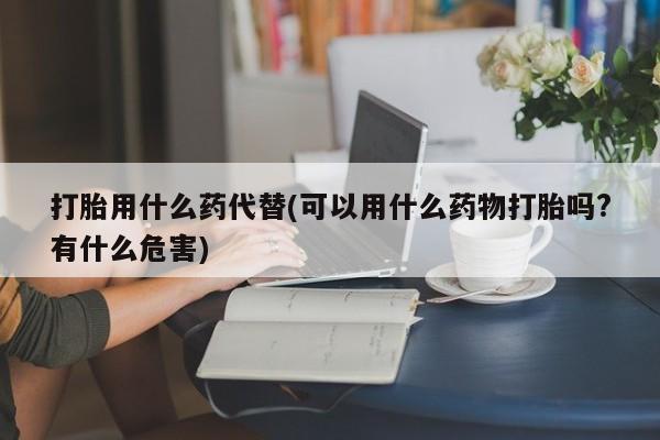 流产药网上专门卖店联系微信打胎用什么药代替(可以用什么药物打胎吗?有什么危害)