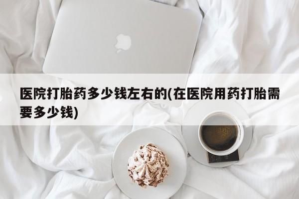 流产药网上专门卖店联系微信医院打胎药多少钱左右的(在医院用药打胎需要多少钱)