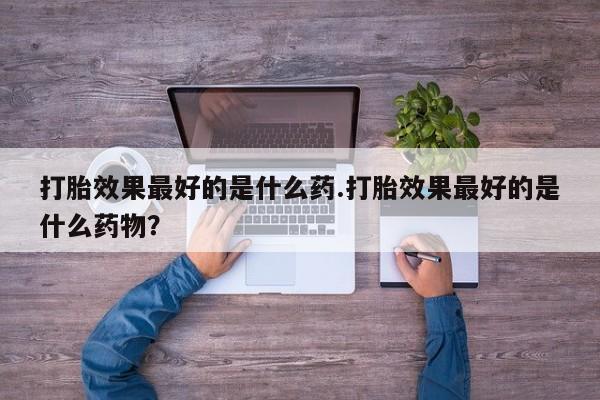流产药网上专门卖店联系微信打胎效果最好的是什么药.打胎效果最好的是什么药物？