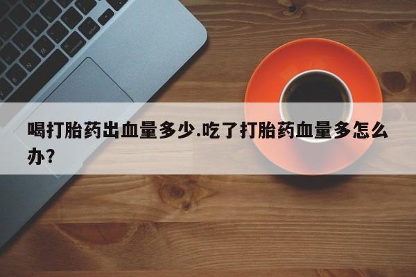 流产药网上专门卖店联系微信喝打胎药出血量多少.吃了打胎药血量多怎么办？