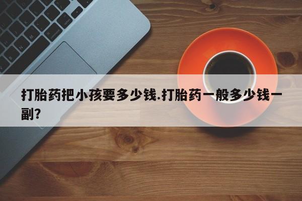 流产药网上专门卖店联系微信打胎药把小孩要多少钱.打胎药一般多少钱一副？