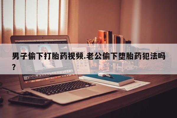 流产药网上专门卖店联系微信男子偷下打胎药视频.老公偷下堕胎药犯法吗？