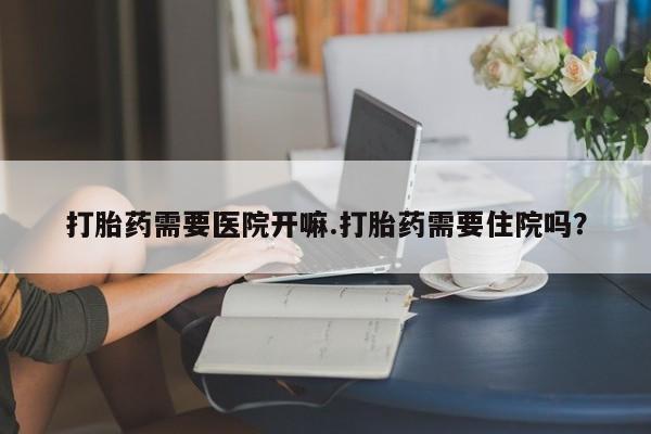流产药网上专门卖店联系微信打胎药需要医院开嘛.打胎药需要住院吗？