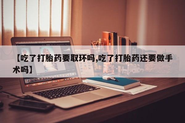 流产药网上专门卖店联系微信【吃了打胎药要取环吗,吃了打胎药还要做手术吗】