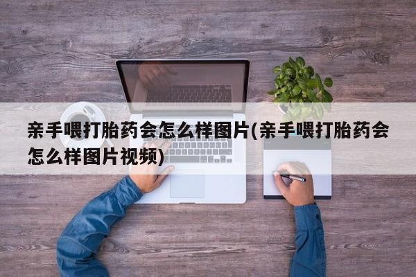 流产药网上专门卖店联系微信亲手喂打胎药会怎么样图片(亲手喂打胎药会怎么样图片视频)