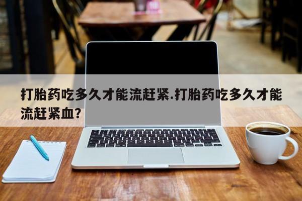 流产药网上专门卖店联系微信打胎药吃多久才能流赶紧.打胎药吃多久才能流赶紧血？