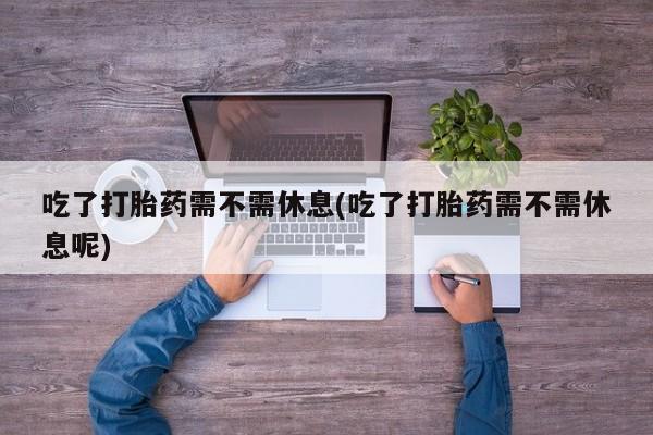 流产药网上专门卖店联系微信吃了打胎药需不需休息(吃了打胎药需不需休息呢)