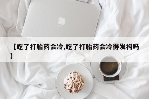 流产药网上专门卖店联系微信【吃了打胎药会冷,吃了打胎药会冷得发抖吗】