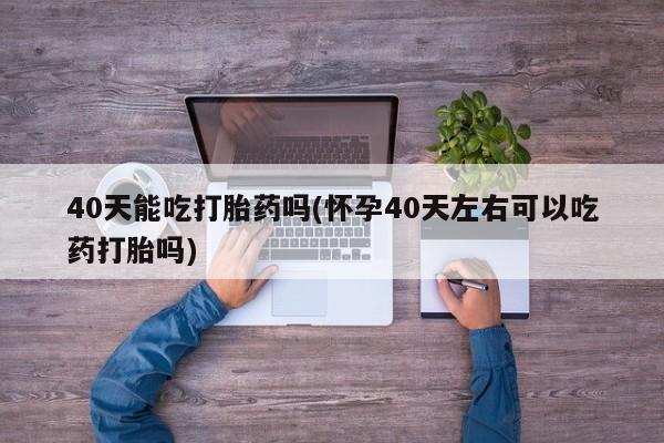 流产药网上专门卖店联系微信40天能吃打胎药吗(怀孕40天左右可以吃药打胎吗)