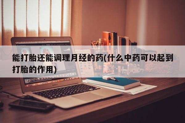 流产药网上专门卖店联系微信能打胎还能调理月经的药(什么中药可以起到打胎的作用)