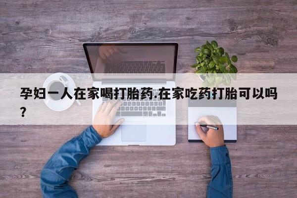 流产药网上专门卖店联系微信孕妇一人在家喝打胎药.在家吃药打胎可以吗？