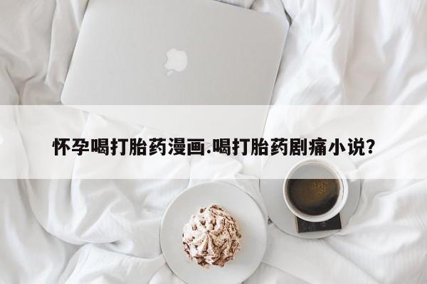 流产药网上专门卖店联系微信怀孕喝打胎药漫画.喝打胎药剧痛小说？