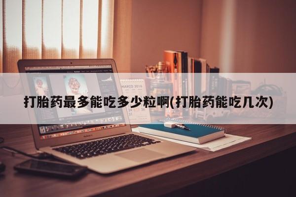 流产药网上专门卖店联系微信打胎药最多能吃多少粒啊(打胎药能吃几次)